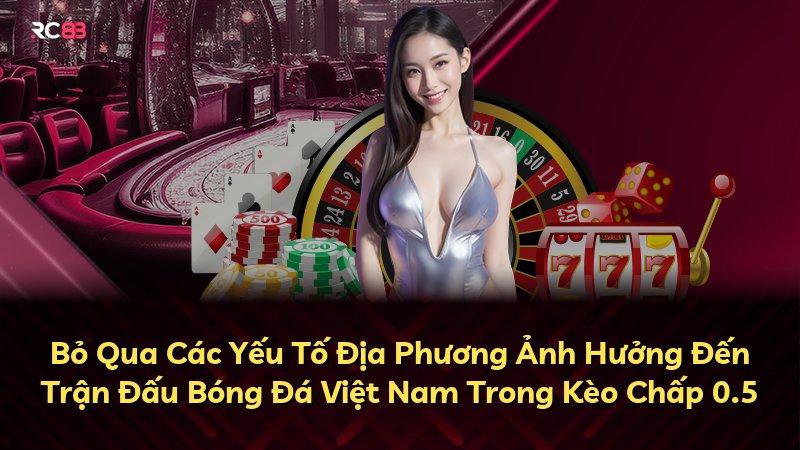 Bỏ Qua Các Yếu Tố Địa Phương Ảnh Hưởng Đến Trận Đấu Bóng Đá Việt Nam Trong Kèo Chấp 0.5
