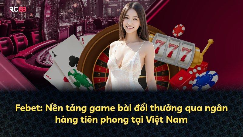 Febet: Nền tảng game bài đổi thưởng qua ngân hàng tiên phong tại Việt Nam
