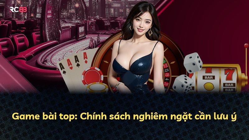 Game bài top: Chính sách nghiêm ngặt cần lưu ý