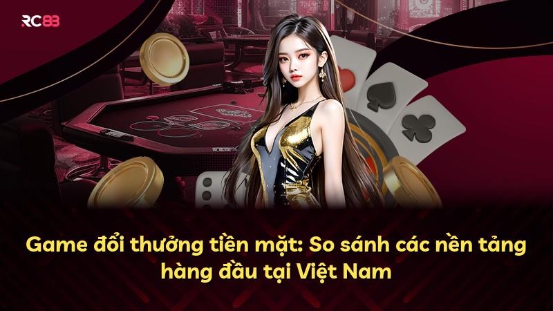 Game đổi thưởng tiền mặt: So sánh các nền tảng hàng đầu tại Việt Nam