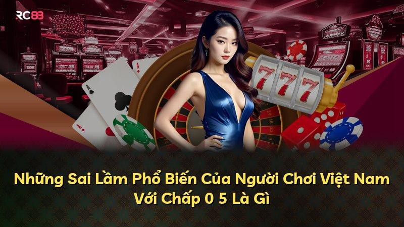 Những Sai Lầm Phổ Biến Của Người Chơi Việt Nam Với Chấp 0 5 Là Gì