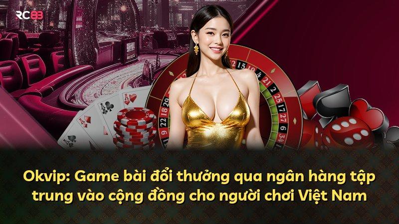 Okvip: Game bài đổi thưởng qua ngân hàng tập trung vào cộng đồng cho người chơi Việt Nam
