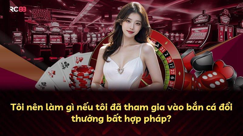 Tôi nên làm gì nếu tôi đã tham gia vào bắn cá đổi thưởng bất hợp pháp?